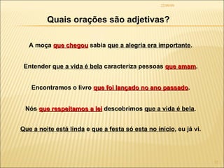 22/09/09 Quais orações são adjetivas? A moça  que chegou  sabia  que a alegria era importante . Entender  que a vida é bela  caracteriza pessoas  que amam . Encontramos o livro  que foi lançado no ano passado . Nós  que respeitamos a lei  descobrimos  que a vida é bela . Que a noite está linda  e  que a festa só esta no início , eu já vi. 