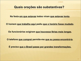 22/09/09 Quais orações são substantivas? Na festa  em que estavas  todos viram  que estavas tonto . O homem  que trabalha aqui  pediu  que o horário fosse mudado . Os funcionários exigiram  que houvesse férias mais longas . O telefone  que comprei  permite-me  que eu possa encontrá-la . É preciso  que o Brasil passe por grandes transformações. 