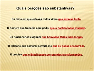 22/09/09 Quais orações são substantivas? Na festa  em que estavas  todos viram  que estavas tonto . O homem  que trabalha aqui  pediu  que o horário fosse mudado . Os funcionários exigiram  que houvesse férias mais longas . O telefone  que comprei  permite-me  que eu possa encontrá-la . É preciso  que o Brasil passe por grandes transformações . 