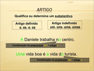 22/09/09 Qualifica ou determina um  substantivo Uma  vida boa é  a  vida d o  turista. A  Daniele trabalha n o  centro. Artigo definido  a ,  as ,  o ,  os Artigo indefinido  um ,  uns ,  uma ,  umas Combinação da  preposição   em  +  artigo   o Combinação da  preposição   de  +  artigo   o 