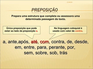 22/09/09 Prepara uma estrutura que completa ou assessora uma determinada passagem do texto. a, ante,após,  até ,  com , contra, de, desde, em, entre, para, perante, por,  sem, sobre, sob, trás Única preposição que pode estar ao lado da preposição  a .  Na linguagem coloquial é usado com valor de  contra .  