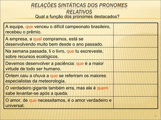22/09/09 Qual a função dos pronomes destacados? A equipe,  que  venceu o difícil campeonato brasileiro, recebeu o prêmio. A empresa, a  qual  compramos, está se desenvolvendo muito bem desde o ano passado. Na semana passada, li o livro,  que  tu escreveste, sobre recursos ecológicos. Devemos desenvolver a paciência:  que  é a maior virtude de todo ser humano. Ontem caiu a chuva a  que  se referiram os maiores especialistas da meteorologia. O verdadeiro gigante também erra, mas ele é  quem  sabe levantar-se após a queda. O amor, de  que  necessitamos, é o amor verdadeiro e universal. 
