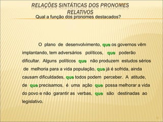 22/09/09 Qual a função dos pronomes destacados? O  plano  de  desenvolvimento,  que  os governos vêm implantando, tem adversários  políticos,  que   poderão dificultar.  Alguns  políticos  que   não produzem  estudos sérios  de  melhoria para a vida população,  que  já é sofrida, ainda causam dificuldades,  que  todos podem  perceber.  A  atitude,  de  que  precisamos,  é  uma  ação  que   possa melhorar a vida do povo e não  garantir as  verbas,  que   são  destinadas  ao legislativo. 