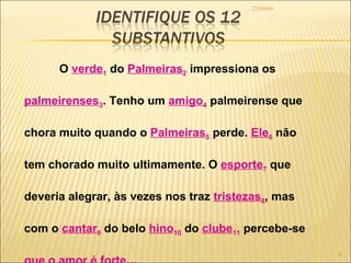 22/09/09 O  verde 1  do  Palmeiras 2  impressiona os  palmeirenses 3 . Tenho um  amigo 4  palmeirense que chora muito quando o  Palmeiras 5  perde.  Ele 6  não tem chorado muito ultimamente. O  esporte 7  que deveria alegrar, às vezes nos traz  tristezas 8 , mas  com o  cantar 9  do belo  hino 10  do  clube 11  percebe-se  que o amor é   forte 12 .  