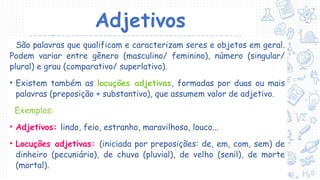 Adjetivos
São palavras que qualificam e caracterizam seres e objetos em geral.
Podem variar entre gênero (masculino/ feminino), número (singular/
plural) e grau (comparativo/ superlativo).
• Existem também as locuções adjetivas, formadas por duas ou mais
palavras (preposição + substantivo), que assumem valor de adjetivo.
Exemplos:
• Adjetivos: lindo, feio, estranho, maravilhoso, louco...
• Locuções adjetivas: (iniciada por preposições: de, em, com, sem) de
dinheiro (pecuniário), de chuva (pluvial), de velho (senil), de morte
(mortal).
 