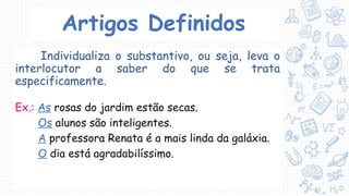 Artigos Definidos
Individualiza o substantivo, ou seja, leva o
interlocutor a saber do que se trata
especificamente.
Ex.: As rosas do jardim estão secas.
Os alunos são inteligentes.
A professora Renata é a mais linda da galáxia.
O dia está agradabilíssimo.
 