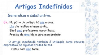 Artigos Indefinidos
Generaliza o substantivo.
Ex.: No pátio do colégio há uns alunos.
Um dia realizarei meu sonho.
Ela é uma professora maravilhosa.
Preciso de uma ideia para meu projeto.
O artigo indefinido também é utilizado como recurso
expressivo de algumas frases feitas.
Estou com uma fome!
 