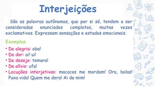 Interjeições
São as palavras autônomas, que por si só, tendem a ser
consideradas enunciados completos, muitas vezes
exclamativos. Expressam sensações e estados emocionais.
Exemplos:
• De alegria: oba!
• De dor: ai! ui!
• De desejo: tomara!
• De alívio: ufa!
• Locuções interjetivas: macacos me mordam! Ora, bolas!
Puxa vida! Quem me dera! Ai de mim!
 