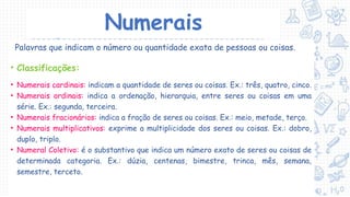 Numerais
Palavras que indicam o número ou quantidade exata de pessoas ou coisas.
• Classificações:
• Numerais cardinais: indicam a quantidade de seres ou coisas. Ex.: três, quatro, cinco.
• Numerais ordinais: indica a ordenação, hierarquia, entre seres ou coisas em uma
série. Ex.: segunda, terceira.
• Numerais fracionários: indica a fração de seres ou coisas. Ex.: meio, metade, terço.
• Numerais multiplicativos: exprime a multiplicidade dos seres ou coisas. Ex.: dobro,
duplo, triplo.
• Numeral Coletivo: é o substantivo que indica um número exato de seres ou coisas de
determinada categoria. Ex.: dúzia, centenas, bimestre, trinca, mês, semana,
semestre, terceto.
 