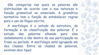 São categorias nas quais as palavras são
distribuídas de acordo com a sua natureza e
função gramatical no enunciado. A gramática
normativa tem a função de estabelecer regras
para o uso da língua escrita.
A morfologia é o estudo da estrutura, da
formação e da classificação das palavras. É o
estudo das palavras olhando para elas
isoladamente e não dentro da sua participação na
frase ou período. A morfologia está agrupada em
dez classes. Entre as classes de palavras,
existem dois tipos:
 
