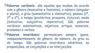Palavras variáveis: são aquelas que mudam de acordo
com o gênero (masculino e feminino), o número (singular
e plural), o grau (aumentativo e diminutivo), pessoa (1ª,
2ª e 3ª), o tempo (pretéritos, presente, futuros), modo
(indicativo, subjuntivo, imperativo). São palavras
variáveis: substantivos, adjetivos, artigos, numerais,
pronomes e verbos.
Palavras invariáveis: permanecem sempre iguais,
independentemente do gênero, do número, do grau ou
do tempo. São palavras invariáveis advérbios, as
preposições, as conjunções e as interjeições
 