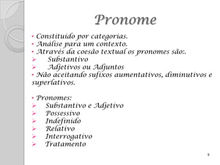 Pronome
• Constituído por categorias.
• Análise para um contexto.
• Através da coesão textual os pronomes são:.
    Substantivo
    Adjetivos ou Adjuntos
• Não aceitando sufixos aumentativos, diminutivos e
superlativos.

• Pronomes:
 Substantivo e Adjetivo
 Possessivo
 Indefinido
 Relativo
 Interrogativo
 Tratamento
                                                 9
 