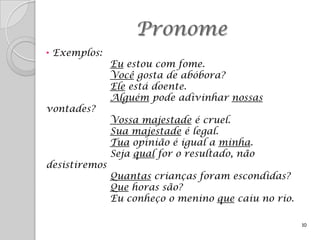Pronome
• Exemplos:
               Eu estou com fome.
               Você gosta de abóbora?
               Ele está doente.
               Alguém pode adivinhar nossas
vontades?
               Vossa majestade é cruel.
               Sua majestade é legal.
               Tua opinião é igual a minha.
               Seja qual for o resultado, não
desistiremos
               Quantas crianças foram escondidas?
               Que horas são?
               Eu conheço o menino que caiu no rio.

                                                      10
 
