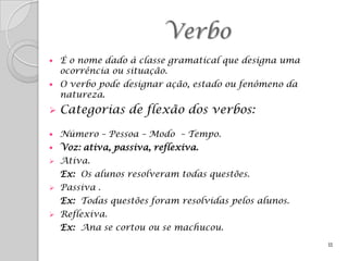 Verbo
   É o nome dado à classe gramatical que designa uma
    ocorrência ou situação.
   O verbo pode designar ação, estado ou fenômeno da
    natureza.
   Categorias de flexão dos verbos:

   Número – Pessoa – Modo – Tempo.
   Voz: ativa, passiva, reflexiva.
   Ativa.
    Ex: Os alunos resolveram todas questões.
   Passiva .
    Ex: Todas questões foram resolvidas pelos alunos.
   Reflexiva.
    Ex: Ana se cortou ou se machucou.
                                                        11
 