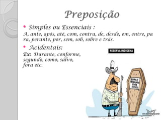 Preposição
•   Simples ou Essenciais :
A, ante, após, até, com, contra, de, desde, em, entre, pa
ra, perante, por, sem, sob, sobre e trás.
•   Acidentais:
Ex: Durante, conforme,
segundo, como, salvo,
fora etc.
 