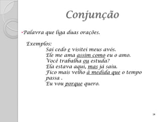 Conjunção
•Palavra que liga duas orações.

 Exemplos:
       Saí cedo e visitei meus avós.
       Ele me ama assim como eu o amo.
       Você trabalha ou estuda?
       Ela estava aqui, mas já saiu.
       Fico mais velho à medida que o tempo
       passa .
       Eu vou porque quero.




                                              14
 