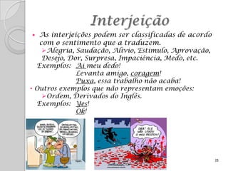 Interjeição
  As interjeições podem ser classificadas de acordo
   com o sentimento que a traduzem.
    Alegria, Saudação, Alívio, Estímulo, Aprovação,
    Desejo, Dor, Surpresa, Impaciência, Medo, etc.
  Exemplos: Ai meu dedo!
              Levanta amigo, coragem!
              Puxa, essa trabalho não acaba!
• Outros exemplos que não representam emoções:
    Ordem, Derivados do Inglês.
  Exemplos: Yes!
              Ok!




                                                       15
 