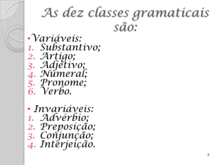 As dez classes gramaticais
             são:
•Variáveis:
1. Substantivo;
2. Artigo;
3. Adjetivo;
4. Numeral;
5. Pronome;
6. Verbo.
• Invariáveis:
1. Advérbio;
2. Preposição;
3. Conjunção;
4. Interjeição.
                           2
 