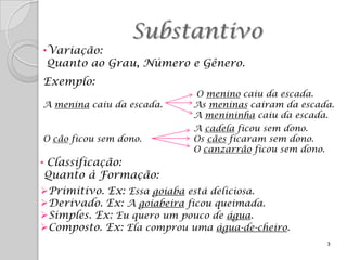 Substantivo
•Variação:
 Quanto ao Grau, Número e Gênero.
Exemplo:
                            O menino caiu da escada.
A menina caiu da escada.    As meninas caíram da escada.
                            A menininha caiu da escada.
                            A cadela ficou sem dono.
O cão ficou sem dono.       Os cães ficaram sem dono.
                            O canzarrão ficou sem dono.
• Classificação:
Quanto à Formação:
Primitivo. Ex: Essa goiaba está deliciosa.
Derivado. Ex: A goiabeira ficou queimada.
Simples. Ex: Eu quero um pouco de água.
Composto. Ex: Ela comprou uma água-de-cheiro.
                                                          3
 