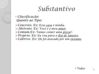 Substantivo
• Classificação:
 Quanto ao Tipo:
Concreto. Ex: Essa casa é minha.
Abstrato. Ex: Você é o meu amor.
Comum.Ex: Vamos comer uma pizza?.
Próprio. Ex: Eu vou para o Rio de Janeiro.
Coletivo. Ex: Ele foi atacado por um enxame.




                                        Video   4
 