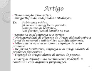 Artigo
• Denominação sobre artigo.
• Artigo Definido, Indefinidos e Mediações.
Ex:   Falei com o médico.
      Já encontramos os livros perdidos.
      Uma pessoa lhe telefonou.
      Uns garotos faziam barulho na rua.
• Forma na qual emprega-se o Artigo
Obrigatoriedade de emprego do Artigo definido sobre a
forma de numeral e substantivo especificadamente.
Não cometer equívocos sobre o emprego de certo
pronome.
De forma facultativa, emprega-se os artigos diante de
pronomes possessivos.
Emprego de artigos diante de nomes de pessoas.
• Os artigos definidos são "declináveis”, podendo se
combinar com algumas preposições.
                                                       5
 