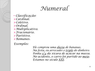 Numeral
• Classificação:
Cardinal.
Coletivo.
Ordinal.
Multiplicativo.
Fracionário.
Partitivo.
Romanos.
Exemplos:
            Ele comprou uma dúzia de bananas.
            Na festa, eu arrecadei o triplo do dinheiro.
            Ponha 1/4 da xícara de açúcar na massa.
            No acidente, o carro foi partido ao meio.
            Estamos no século XXI.

                                                       8
 