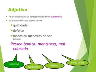 Adjetivo
 Palavra que nos da as características de um substantivo.
 Estas características podem ser de:
qualidade
defeito
modos ou maneiras de ser
Exemplo:
Pessoa bonita, mentirosa, mal-
educada.
substantivo
Qualidade
defeito
modo de ser
 