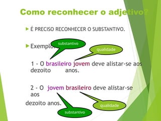 Como reconhecer o adjetivo?
 É PRECISO RECONHECER O SUBSTANTIVO.
 Exemplo:
1 - O brasileiro jovem deve alistar-se aos
dezoito anos.
2 - O jovem brasileiro deve alistar-se
aos
dezoito anos.
substantivo
qualidade
substantivo
qualidade
 