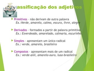 Classificação dos adjetivos
 Primitivos – não derivam de outra palavra
Ex.:Verde, amarelo, calmo, escuro, livre, alegre
 Derivados – formados a partir de palavra primitiva
Ex.: Esverdeado, amarelado, calmaria, escurinho,
 Simples – apresentam um único radical
Ex.: verde, amarelo, brasileiro
 Compostos – apresentam mais de um radical
Ex.: verde-anil, amarelo-ouro, luso-brasileiro
 