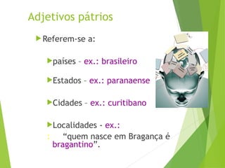 Adjetivos pátrios
 Referem-se a:
países – ex.: brasileiro
Estados – ex.: paranaense
Cidades – ex.: curitibano
Localidades - ex.:
: “quem nasce em Bragança é
bragantino”.
 