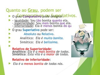 Quanto ao Grau, podem ser
Comparativos ou Superlativos.
 O grau Comparativo pode designar:
 - igualdade: Sou tão bonita quanto ela.
- superioridade: Sou mais bonita que ela.
- inferioridade: Ela é menos bonita do que eu.
 O grau Superlativo pode ser:
 Absoluto ou Relativo.
 Analítico: Ela é muito bonita.
 Sintético: Ela é belíssima.

Relativo de Superioridade:
Analítico: Ela é a mais bonita de todas.
Sintético: Esta vila é a maior de todas.
Relativo de inferioridade:
 Ela é a menos bonita de todas nós.
 