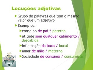 Locuções adjetivas
Grupo de palavras que tem o mesmo
valor que um adjetivo
Exemplos:
conselho de pai / paterno
atitude sem qualquer cabimento /
descabida
inflamação da boca / bucal
amor de mãe / materno
Sociedade de consumo / consumista
 