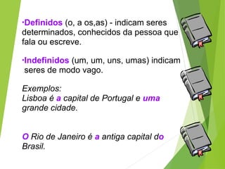 •Definidos (o, a os,as) - indicam seres
determinados, conhecidos da pessoa que
fala ou escreve.
•Indefinidos (um, um, uns, umas) indicam
seres de modo vago.
Exemplos:
Lisboa é a capital de Portugal e uma
grande cidade.
O Rio de Janeiro é a antiga capital do
Brasil.
 