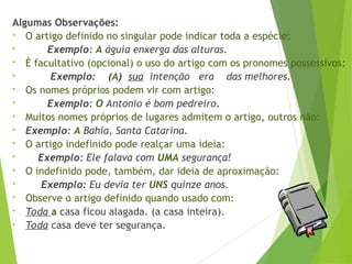 Algumas Observações:
• O artigo definido no singular pode indicar toda a espécie:
• Exemplo: A águia enxerga das alturas.
• É facultativo (opcional) o uso do artigo com os pronomes possessivos:
• Exemplo: (A) sua intenção era das melhores.
• Os nomes próprios podem vir com artigo:
• Exemplo: O Antonio é bom pedreiro.
• Muitos nomes próprios de lugares admitem o artigo, outros não:
• Exemplo: A Bahia, Santa Catarina.
• O artigo indefinido pode realçar uma ideia:
• Exemplo: Ele falava com UMA segurança!
• O indefinido pode, também, dar ideia de aproximação:
• Exemplo: Eu devia ter UNS quinze anos.
• Observe o artigo definido quando usado com:
• Toda a casa ficou alagada. (a casa inteira).
• Toda casa deve ter segurança.
 