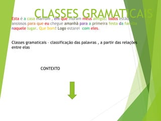 CLASSES GRAMATICAIS
Esta é a casa marrom , em que moram meus amigos: todos estão
ansiosos para que eu chegue amanhã para a primeira festa da família
naquele lugar. Que bom! Logo estarei com eles.
Classes gramaticais – classificação das palavras , a partir das relações
entre elas
CONTEXTO
 