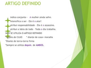 ARTIGO DEFINIDO
indica conjunto - A mulher ainda sofre.
intensifica o ser – Ele é o ator!
atribui responsabilidade – Ele é o assassino.
atribui a ideia de todo – Todo o dia trabalha.
NÃO SE UTILIZA O ARTIGO DEFINIDO
*depois de CUJO * diante de casa= moradia
*Diante de terra=terra firma
*Sempre se utiliza depois de AMBOS.
 