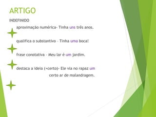 ARTIGO
INDEFINIDO
aproximação numérica- Tinha uns três anos.
qualifica o substantivo – Tinha uma boca!
frase conotativa – Meu lar é um jardim.
destaca a ideia (+certo)- Ele via no rapaz um
certo ar de malandragem.
 