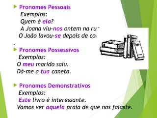  Pronomes Pessoais
Exemplos:
Quem é ela?
A Joana viu-nos ontem na rua.
O João lavou-se depois de correr
.
 Pronomes Possessivos
Exemplos:
O meu marido saiu.
Dá-me a tua caneta.
 Pronomes Demonstrativos
Exemplos:
Este livro é interessante.
Vamos ver aquela praia de que nos falaste.
 