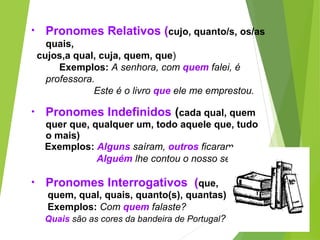 • Pronomes Relativos (cujo, quanto/s, os/as
quais,
cujos,a qual, cuja, quem, que)
Exemplos: A senhora, com quem falei, é
professora.
Este é o livro que ele me emprestou.
• Pronomes Indefinidos (cada qual, quem
quer que, qualquer um, todo aquele que, tudo
o mais)
Exemplos: Alguns saíram, outros ficaram.
Alguém lhe contou o nosso segredo.
• Pronomes Interrogativos (que,
quem, qual, quais, quanto(s), quantas)
Exemplos: Com quem falaste?
Quais são as cores da bandeira de Portugal?
 