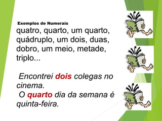 Exemplos de Numerais
quatro, quarto, um quarto,
quádruplo, um dois, duas,
dobro, um meio, metade,
triplo...
Encontrei dois colegas no
cinema.
O quarto dia da semana é
quinta-feira.
 