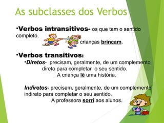 •Verbos intransitivos-
Verbos intransitivos- os que tem o sentido
completo.
As crianças brincam.
•Verbos transitivos
Verbos transitivos:
:
•Diretos
Diretos- precisam, geralmente, de um complemento
direto para completar o seu sentido.
A criança lê uma história.
Indiretos
Indiretos- precisam, geralmente, de um complemento
indireto para completar o seu sentido.
A professora sorri aos alunos.
 