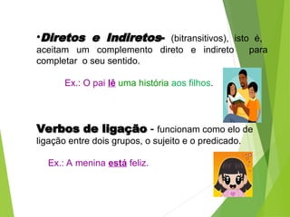 •Diretos e Indiretos
Diretos e Indiretos- (bitransitivos), isto é,
aceitam um complemento direto e indireto para
completar o seu sentido.
Ex.: O pai lê uma história aos filhos.
Verbos de ligação
Verbos de ligação -
- funcionam como elo de
ligação entre dois grupos, o sujeito e o predicado.
Ex.: A menina está feliz.
 