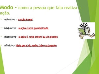 Modo - como a pessoa que fala realiza a
ação.
• Indicativo
Indicativo - a ação é real
a ação é real
• Subjuntivo
Subjuntivo – a ação é uma possibilidade
a ação é uma possibilidade
• Imperativo
Imperativo- a ação é uma ordem ou um pedido
a ação é uma ordem ou um pedido
• Infinitivo
Infinitivo- ideia geral do verbo (não conjugado)
ideia geral do verbo (não conjugado)
 