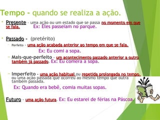 Tempo - quando se realiza a ação.
• Presente
Presente – uma ação ou um estado que se passa no momento em que
no momento em que
se fala.
se fala. Ex: Eles passeiam no parque.
• Passado
Passado -
- (pretérito)
– Perfeito - uma ação acabada anterior ao tempo em que se fala.
uma ação acabada anterior ao tempo em que se fala.
Ex: Eu comi a sopa.
– Mais-que-perfeito - um acontecimento passado anterior a outro
um acontecimento passado anterior a outro
também já passado
também já passado. Ex: Eu comera a sopa.
– Imperfeito - uma ação habitual
uma ação habitual ou repetida prolongada no tempo,
repetida prolongada no tempo,
ou uma ação passada que ocorreu ao mesmo tempo que outra
também passada.
Ex: Quando era bebê, comia muitas sopas.
• Futuro
Futuro - uma ação futura
uma ação futura. Ex: Eu estarei de férias na Páscoa.
 