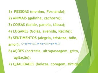 1) PESSOAS (menino, Fernando);
2) ANIMAIS (galinha, cachorro);
3) COISAS (balde, panela, tábua);
4) LUGARES (Goiás, avenida, Recife);
5) SENTIMENTOS (alegria, tristeza, ódio,
amor);
6) AÇÕES (correria, ultrapassagem, grito,
agitação);
7) QUALIDADES (beleza, coragem, timidez).
 