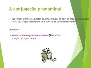 A conjugação pronominal
• Os verbos transitivos diretos podem conjugar-se com os pronomes pessoais
o, a, os, as que desempenham a função de complemento direto.
Exemplo:
A Maria recebeu o prêmio e mostrou-o
o ao público.
Função de objeto direto
 