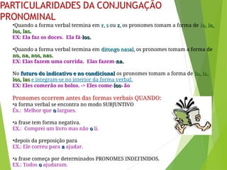 •Quando a forma verbal termina em r, s
r, s ou z,
z, os pronomes tomam a forma de lo, la,
lo, la,
los, las.
los, las.
EX: Ela faz os doces. Ela fá-los.
los.
•Quando a forma verbal termina em ditongo nasal,
ditongo nasal, os pronomes tomam a forma de
no, na, nos, nas.
no, na, nos, nas.
EX: Elas fazem uma corrida. Elas fazem-na.
na.
No futuro do indicativo e no condicional
futuro do indicativo e no condicional os pronomes tomam a forma de lo, la,
lo, la,
los, las
los, las e integram-se no interior da forma verbal.
EX: Eles comerão os bolos. -> Eles come-los
los-
- ão
Pronomes ocorrem antes das formas verbais QUANDO:
•a forma verbal se encontra no modo SUBJUNTIVO
Éx.: Melhor que o
o largues.
•a frase tem forma negativa.
EX.: Comprei um livro mas não o
o li.
•depois da preposição para
EX.: Ele correu para a
a ajudar.
•a frase começa por determinados PRONOMES INDEFINIDOS.
EX.: Todos o
o ajudaram.
 