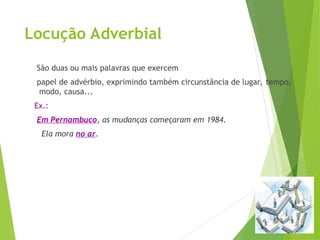 Locução Adverbial
São duas ou mais palavras que exercem
papel de advérbio, exprimindo também circunstância de lugar, tempo,
modo, causa...
Ex.:
Em Pernambuco, as mudanças começaram em 1984.
Ela mora no ar.
 