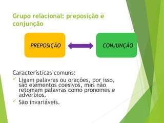 Grupo relacional: preposição e
conjunção
Características comuns:
 Ligam palavras ou orações, por isso,
são elementos coesivos, mas não
retomam palavras como pronomes e
advérbios.
 São invariáveis.
PREPOSIÇÃO CONJUNÇÃO
 