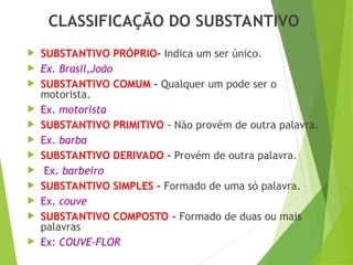 CLASSIFICAÇÃO DO SUBSTANTIVO
 SUBSTANTIVO PRÓPRIO- Indica um ser único.
 Ex. Brasil,João
 SUBSTANTIVO COMUM - Qualquer um pode ser o
motorista.
 Ex. motorista
 SUBSTANTIVO PRIMITIVO - Não provém de outra palavra.
 Ex. barba
 SUBSTANTIVO DERIVADO - Provém de outra palavra.
 Ex. barbeiro
 SUBSTANTIVO SIMPLES - Formado de uma só palavra.
 Ex. couve
 SUBSTANTIVO COMPOSTO - Formado de duas ou mais
palavras
 Ex: COUVE-FLOR
 